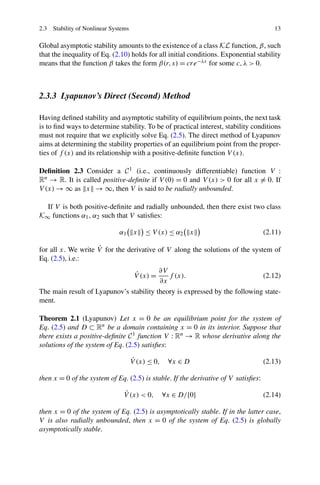 2.3 Stability of Nonlinear Systems 13
Global asymptotic stability amounts to the existence of a class KL function, β, such
that the inequality of Eq. (2.10) holds for all initial conditions. Exponential stability
means that the function β takes the form β(r,s) = cre−λs for some c,λ > 0.
2.3.3 Lyapunov’s Direct (Second) Method
Having deﬁned stability and asymptotic stability of equilibrium points, the next task
is to ﬁnd ways to determine stability. To be of practical interest, stability conditions
must not require that we explicitly solve Eq. (2.5). The direct method of Lyapunov
aims at determining the stability properties of an equilibrium point from the proper-
ties of f (x) and its relationship with a positive-deﬁnite function V (x).
Deﬁnition 2.3 Consider a C1 (i.e., continuously differentiable) function V :
Rn → R. It is called positive-deﬁnite if V (0) = 0 and V (x) > 0 for all x = 0. If
V (x) → ∞ as x → ∞, then V is said to be radially unbounded.
If V is both positive-deﬁnite and radially unbounded, then there exist two class
K∞ functions α1, α2 such that V satisﬁes:
α1 x ≤ V (x) ≤ α2 x (2.11)
for all x. We write ˙V for the derivative of V along the solutions of the system of
Eq. (2.5), i.e.:
˙V (x) =
∂V
∂x
f (x). (2.12)
The main result of Lyapunov’s stability theory is expressed by the following state-
ment.
Theorem 2.1 (Lyapunov) Let x = 0 be an equilibrium point for the system of
Eq. (2.5) and D ⊂ Rn be a domain containing x = 0 in its interior. Suppose that
there exists a positive-deﬁnite C1 function V : Rn → R whose derivative along the
solutions of the system of Eq. (2.5) satisﬁes:
˙V (x) ≤ 0, ∀x ∈ D (2.13)
then x = 0 of the system of Eq. (2.5) is stable. If the derivative of V satisﬁes:
˙V (x) < 0, ∀x ∈ D/{0} (2.14)
then x = 0 of the system of Eq. (2.5) is asymptotically stable. If in the latter case,
V is also radially unbounded, then x = 0 of the system of Eq. (2.5) is globally
asymptotically stable.
 