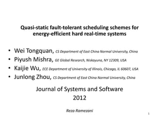 Quasi-static fault-tolerant scheduling schemes for
energy-efficient hard real-time systems
• Wei Tongquan, CS Department of East China Normal University, China
• Piyush Mishra, GE Global Research, Niskayuna, NY 12309, USA
• Kaijie Wu, ECE Department of University of Illinois, Chicago, IL 60607, USA
• Junlong Zhou, CS Department of East China Normal University, China
Journal of Systems and Software
2012
Reza Ramezani
1
 