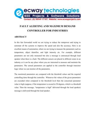FAULT ALERTING AND MAXIMUM DEMAND
                 CONTROLLER FOR INDUSTRIES

ABSTRACT

In this fast forwarded world we are trying to reduce the manpower and trying to
automate all the systems to improve the speed and also the accuracy. Here is an
excellent means of automation, where we are trying to measure the parameters such as
temperature, object identifier, and light intensity etc. For example, different
parameters are not only measured but also a message is announced through loud
speaker when there is a fault. The different sensors are placed in different zones in an
industry or it can be any place where you are interested to measure and maintain the
parameters. The sensed parameters are applied to the controller through transistor
logic where we can monitor all the parameters.

The monitored parameters are compared with the threshold values and the required
controlling done through the controller. Whenever the values of the given parameters
are exceeded when compared to the threshold level then the concerned parameter
value is high (suppose, if the temperature is exceed to 50 degrees, which is a threshold
value. Then the message, “temperature is high” delivered through the loud speaker)
message is delivered through the loud speaker.
 
