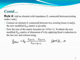Contd…
Rule 4: Add an element with impedance Z, connected betweenexisting
nodes i and j.
Connect an element Z, connected between two existing buses (i and j),
the new modified 𝑍𝑏𝑢𝑠 matrix is givenby,
Now the size of the matrix becomes (n+1)*(n+1). To obtain the new
modified 𝑍𝑏𝑢𝑠 matrix of dimension n*n by applying Kron’s reduction to
the last row and column using,
𝑗𝑘𝑏𝑢𝑠
𝑍
𝑚
=𝑍𝑗
𝑘
𝑍𝑗(𝑛+1) 𝑍𝑘(𝑛+1)
- 𝑍 𝑛+1 (𝑛+1)
j,k=1,2,….n
13
 