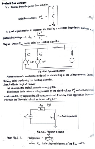 PrefaultBus Voltages
It is obtainedfrom the powerflowsolution.
Initial bus voltages,
prefault bus voltage i.e., Z, =
Agood approximationto representthe load by a constant impedance
evaluated at the
Step2: Obtain Zematrix usingbusbuildingalgorithm.
120°
bus
the Zous
Step 3: Obtain thefault current
From Fig.6.17,
v
120°
Fig. 6.16. Equivalentcircuit
Assume one node as reference node and short circuiting all the voltage sources. Determine
usingstepbystep bus buildingalgorithm.
Let us assume the prefault currents are negligible.
Zaa
Ztn
Faultçurrent
with allother sourcs
The changes in the network voltage caused by the added voltage V'
short circuited. By representing all components and loads by their appropriate impedancs
we obtain the Thevenin's circuit as shown inFig.6.17.
..
Z-Faultimpedance
Fig. 6.17. Thevenin's circuit
(614,
where Z is the diagonal element ofthe Zhus MatriN.
 