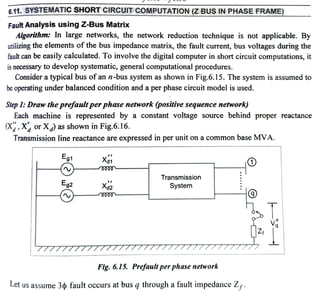 6.11. SYSTEMATICSHORT CIRCUIT COMPUTATION(Z BUS IN PHASE FRAME)
Fautt Analysis using Z-Bus Matrix
Algorithm: In large networks, the network reduction technique is not applicable. By
utilizing the elements ofthe bus impedance matrix, the fault current, bus voltages during the
fault can be easily calculated. To involve the digital computer in short circuit computations, it
is necessary to develop systematic, general computational procedures.
Consider a typical bus ofan n-bus system as shown in Fig.6.15. The system is assumed to
be operating under balanced condition and a per phase circuit model is used.
Step1:Draw the prefault perphase network (positive sequence network)
Each machine is represented by a constant voltage source behind proper reactance
(X, X or X) as shown in Fig.6.16.
Transmission line reactance are expressed in per unit on a common base MVA.
Eg1
Eg2
Transmission
System
Fig. 6.15. Prefuultperphase network
Let us assume 3¢ fault occurs at bus q through a fault impedance Z,.
 