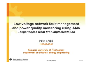 Low voltage network fault management
and power quality monitoring using AMR
             - experiences from first implementation

                                              Petri Trygg
                                              Reseacher

                                 Tampere University of Technology
                             Department of Electrical Energy Engineering

TAMPERE UNIVERSITY OF TECHNOLOGY
Department of Electrical Energy Engineering
                                                   Petri Trygg, Reseacher   18.6.2009
 