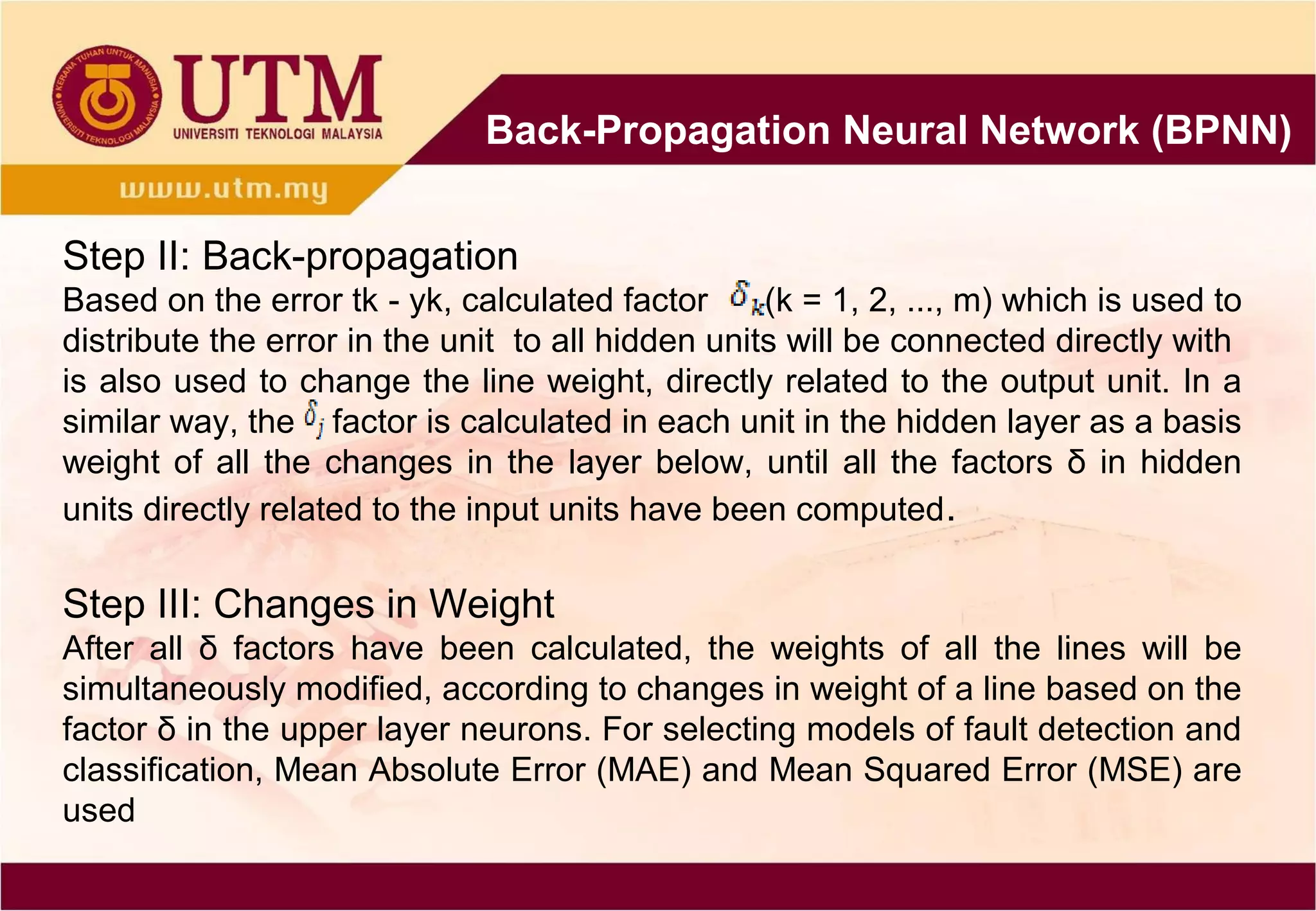 Back-Propagation Neural Network (BPNN)
Step II: Back-propagation
Based on the error tk - yk, calculated factor (k = 1, 2, ..., m) which is used to
distribute the error in the unit to all hidden units will be connected directly with
is also used to change the line weight, directly related to the output unit. In a
similar way, the factor is calculated in each unit in the hidden layer as a basis
weight of all the changes in the layer below, until all the factors δ in hidden
units directly related to the input units have been computed.
Step III: Changes in Weight
After all δ factors have been calculated, the weights of all the lines will be
simultaneously modified, according to changes in weight of a line based on the
factor δ in the upper layer neurons. For selecting models of fault detection and
classification, Mean Absolute Error (MAE) and Mean Squared Error (MSE) are
used
 