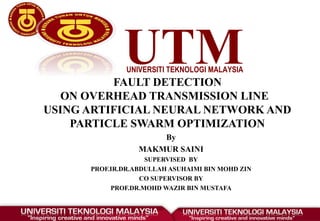 UTMUNIVERSITI TEKNOLOGI MALAYSIA 
FAULT DETECTION
ON OVERHEAD TRANSMISSION LINE
USING ARTIFICIAL NEURAL NETWORK AND
PARTICLE SWARM OPTIMIZATION
By
MAKMUR SAINI
SUPERVISED BY
PROF.IR.DR.ABDULLAH ASUHAIMI BIN MOHD ZIN
CO SUPERVISOR BY
PROF.DR.MOHD WAZIR BIN MUSTAFA
 