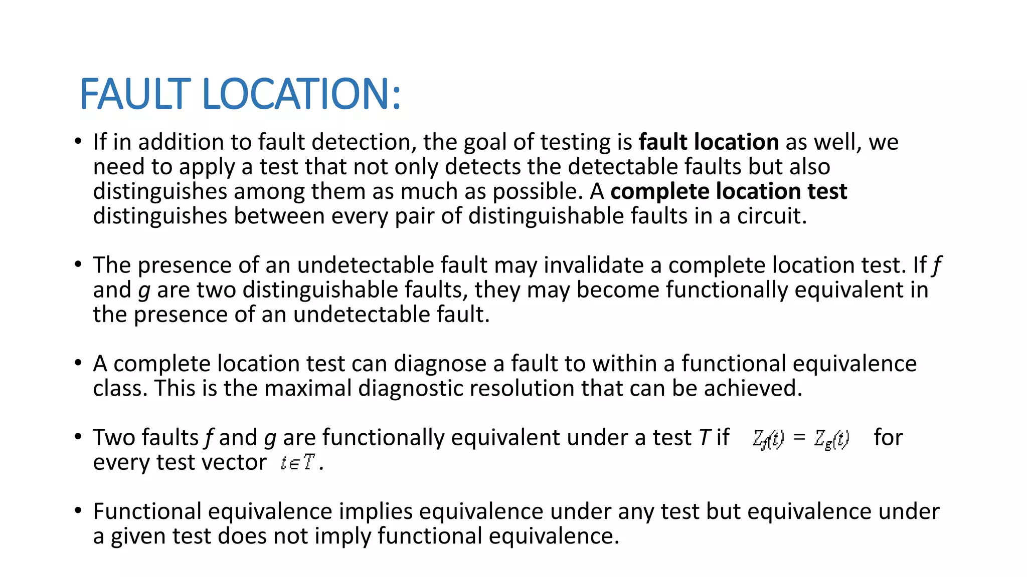 FAULT LOCATION:
• If in addition to fault detection, the goal of testing is fault location as well, we
need to apply a test that not only detects the detectable faults but also
distinguishes among them as much as possible. A complete location test
distinguishes between every pair of distinguishable faults in a circuit.
• The presence of an undetectable fault may invalidate a complete location test. If f
and g are two distinguishable faults, they may become functionally equivalent in
the presence of an undetectable fault.
• A complete location test can diagnose a fault to within a functional equivalence
class. This is the maximal diagnostic resolution that can be achieved.
• Two faults f and g are functionally equivalent under a test T if for
every test vector .
• Functional equivalence implies equivalence under any test but equivalence under
a given test does not imply functional equivalence.
 