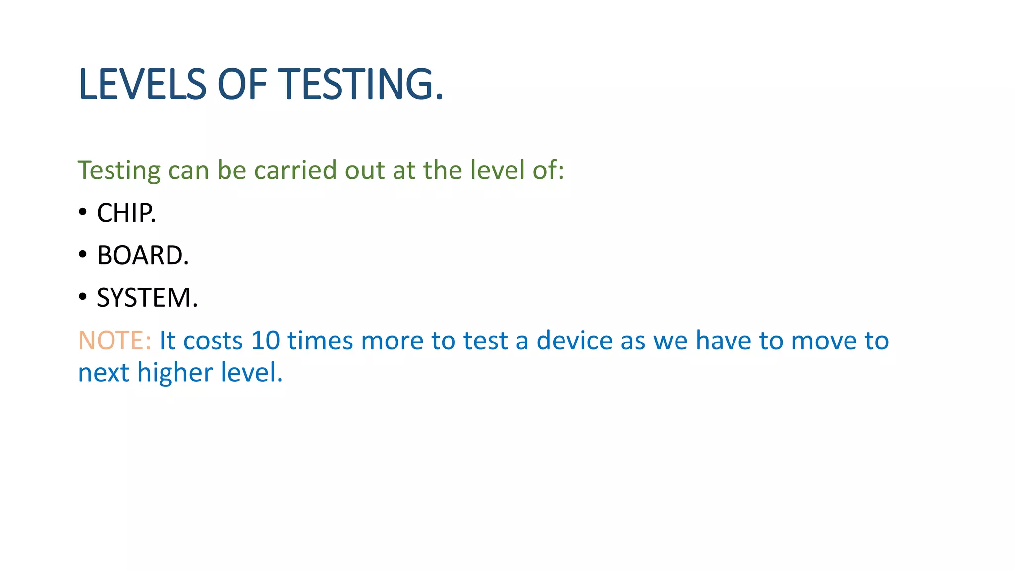 LEVELS OF TESTING.
Testing can be carried out at the level of:
• CHIP.
• BOARD.
• SYSTEM.
NOTE: It costs 10 times more to test a device as we have to move to
next higher level.
 