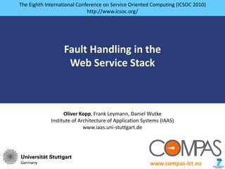 The Eighth International Conference on Service Oriented Computing (ICSOC 2010)
                                       http://www.icsoc.org/




                                Fault Handling in the
                                 Web Service Stack



                                 Oliver Kopp, Frank Leymann, Daniel Wutke
                           Institute of Architecture of Application Systems (IAAS)
                                          www.iaas.uni‐stuttgart.de




presented by Oliver Kopp                                               www.compas‐ict.eu   1
 