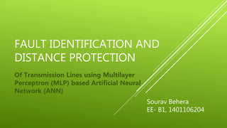 FAULT IDENTIFICATION AND
DISTANCE PROTECTION
Of Transmission Lines using Multilayer
Perceptron (MLP) based Artificial Neural
Network (ANN)
Sourav Behera
EE- B1, 1401106204
 