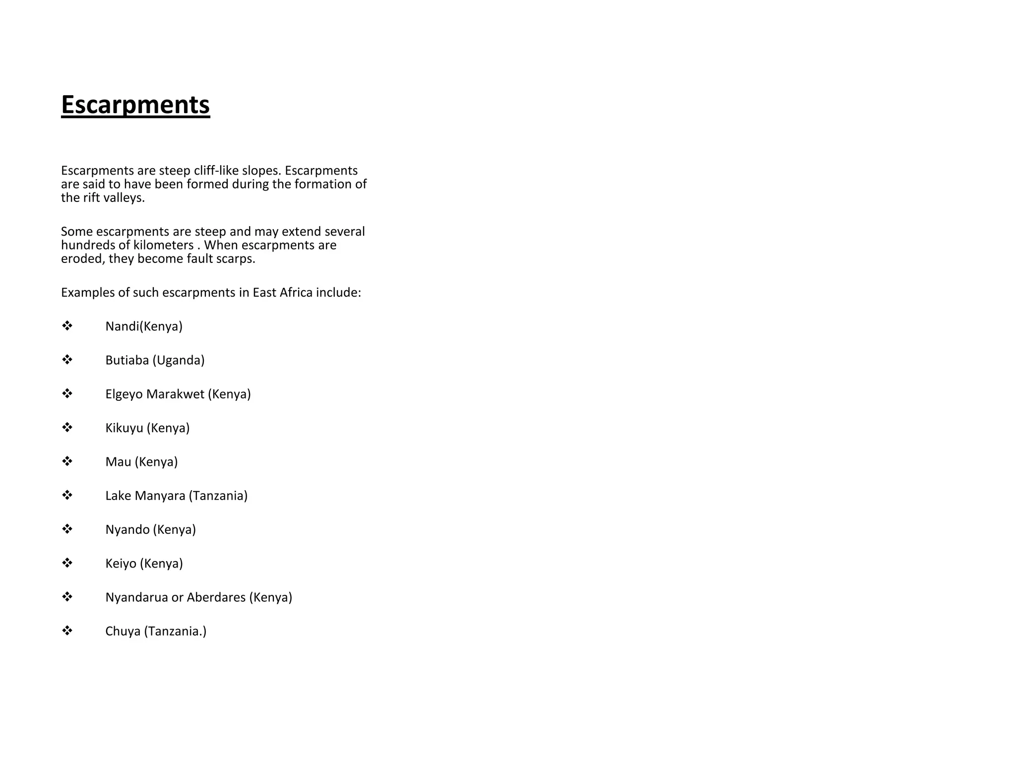 Escarpments
Escarpments are steep cliff-like slopes. Escarpments
are said to have been formed during the formation of
the rift valleys.
Some escarpments are steep and may extend several
hundreds of kilometers . When escarpments are
eroded, they become fault scarps.
Examples of such escarpments in East Africa include:
 Nandi(Kenya)
 Butiaba (Uganda)
 Elgeyo Marakwet (Kenya)
 Kikuyu (Kenya)
 Mau (Kenya)
 Lake Manyara (Tanzania)
 Nyando (Kenya)
 Keiyo (Kenya)
 Nyandarua or Aberdares (Kenya)
 Chuya (Tanzania.)
 