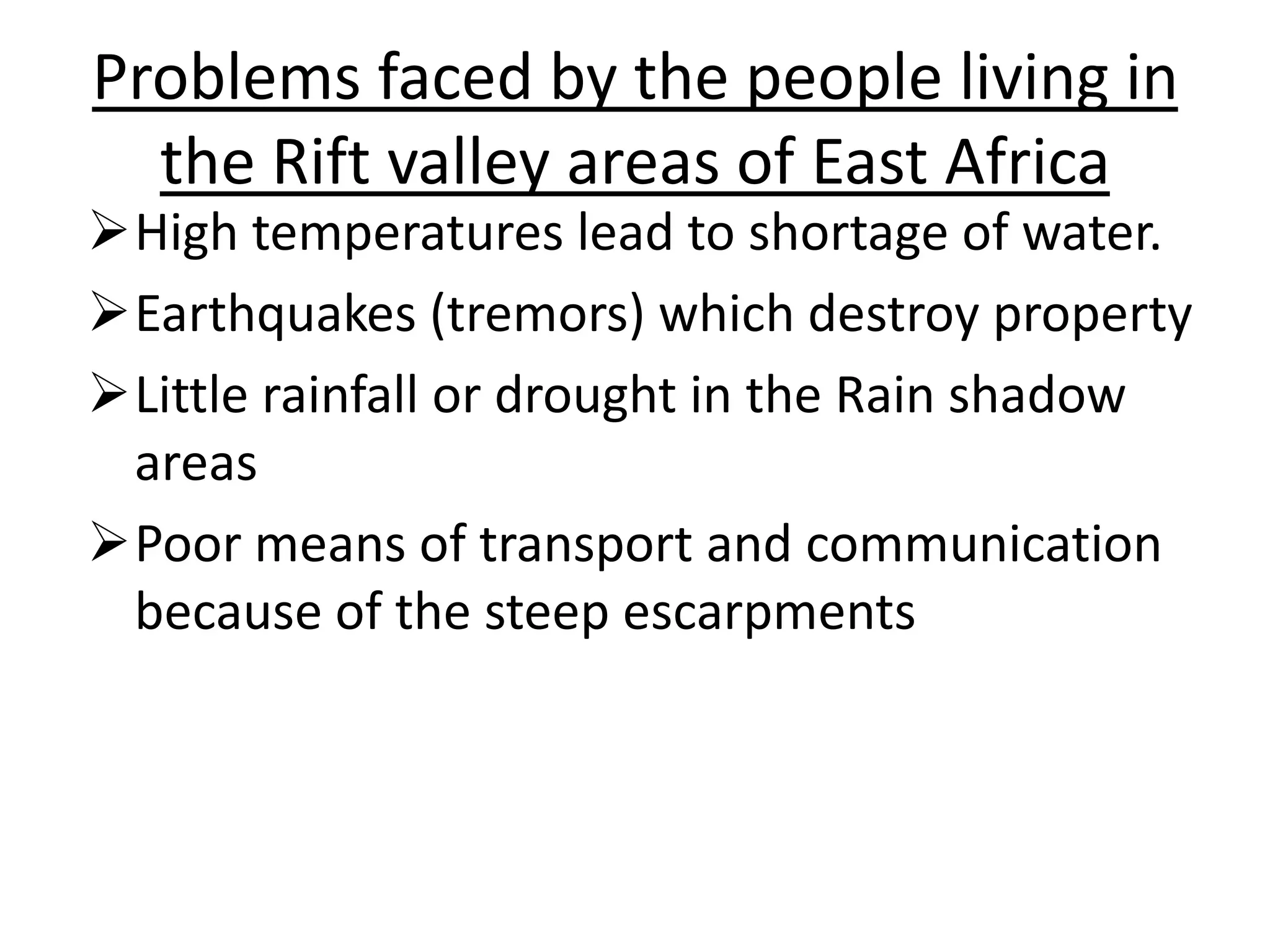 Problems faced by the people living in
the Rift valley areas of East Africa
High temperatures lead to shortage of water.
Earthquakes (tremors) which destroy property
Little rainfall or drought in the Rain shadow
areas
Poor means of transport and communication
because of the steep escarpments
 