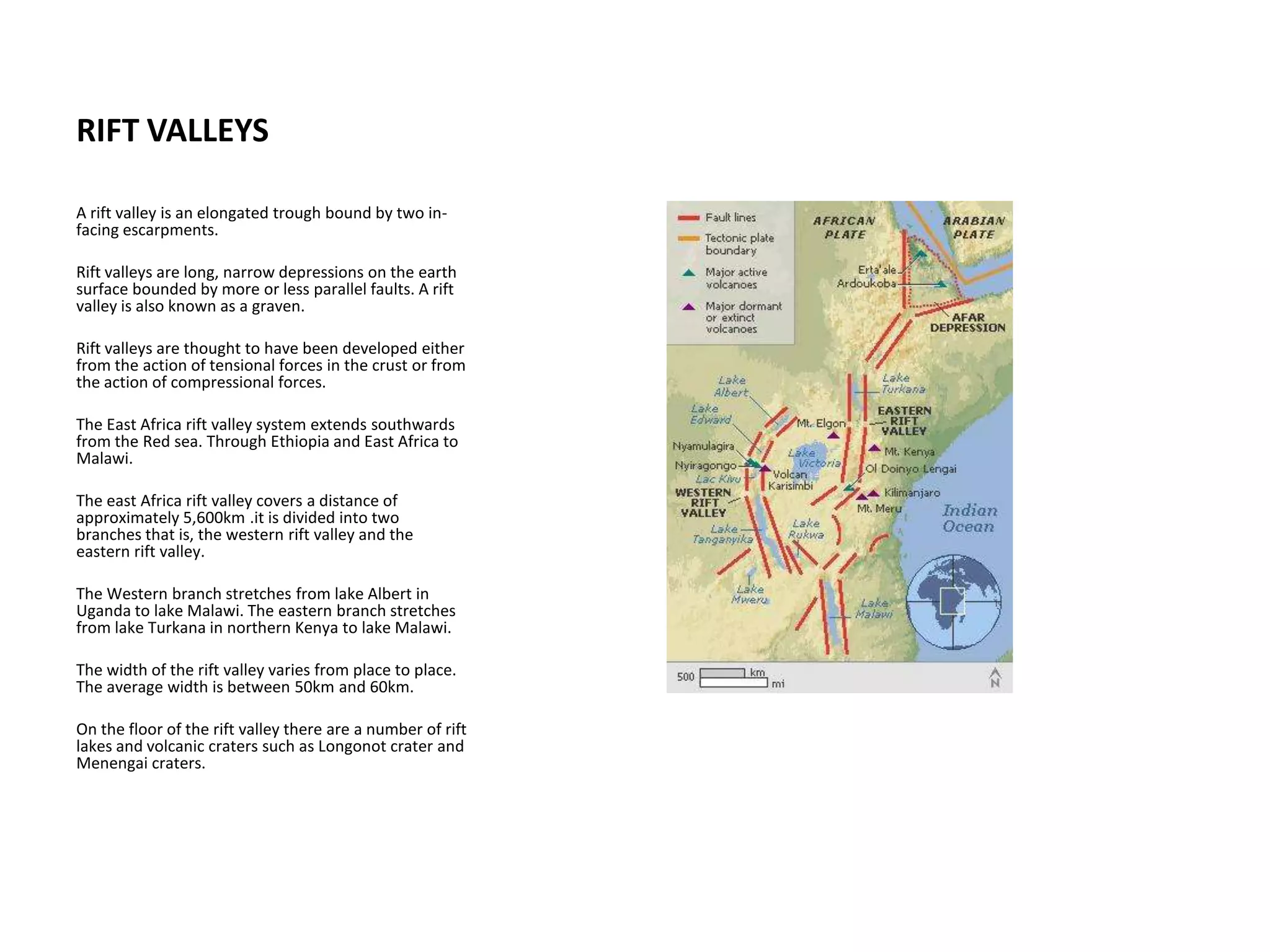 RIFT VALLEYS
A rift valley is an elongated trough bound by two in-
facing escarpments.
Rift valleys are long, narrow depressions on the earth
surface bounded by more or less parallel faults. A rift
valley is also known as a graven.
Rift valleys are thought to have been developed either
from the action of tensional forces in the crust or from
the action of compressional forces.
The East Africa rift valley system extends southwards
from the Red sea. Through Ethiopia and East Africa to
Malawi.
The east Africa rift valley covers a distance of
approximately 5,600km .it is divided into two
branches that is, the western rift valley and the
eastern rift valley.
The Western branch stretches from lake Albert in
Uganda to lake Malawi. The eastern branch stretches
from lake Turkana in northern Kenya to lake Malawi.
The width of the rift valley varies from place to place.
The average width is between 50km and 60km.
On the floor of the rift valley there are a number of rift
lakes and volcanic craters such as Longonot crater and
Menengai craters.
 