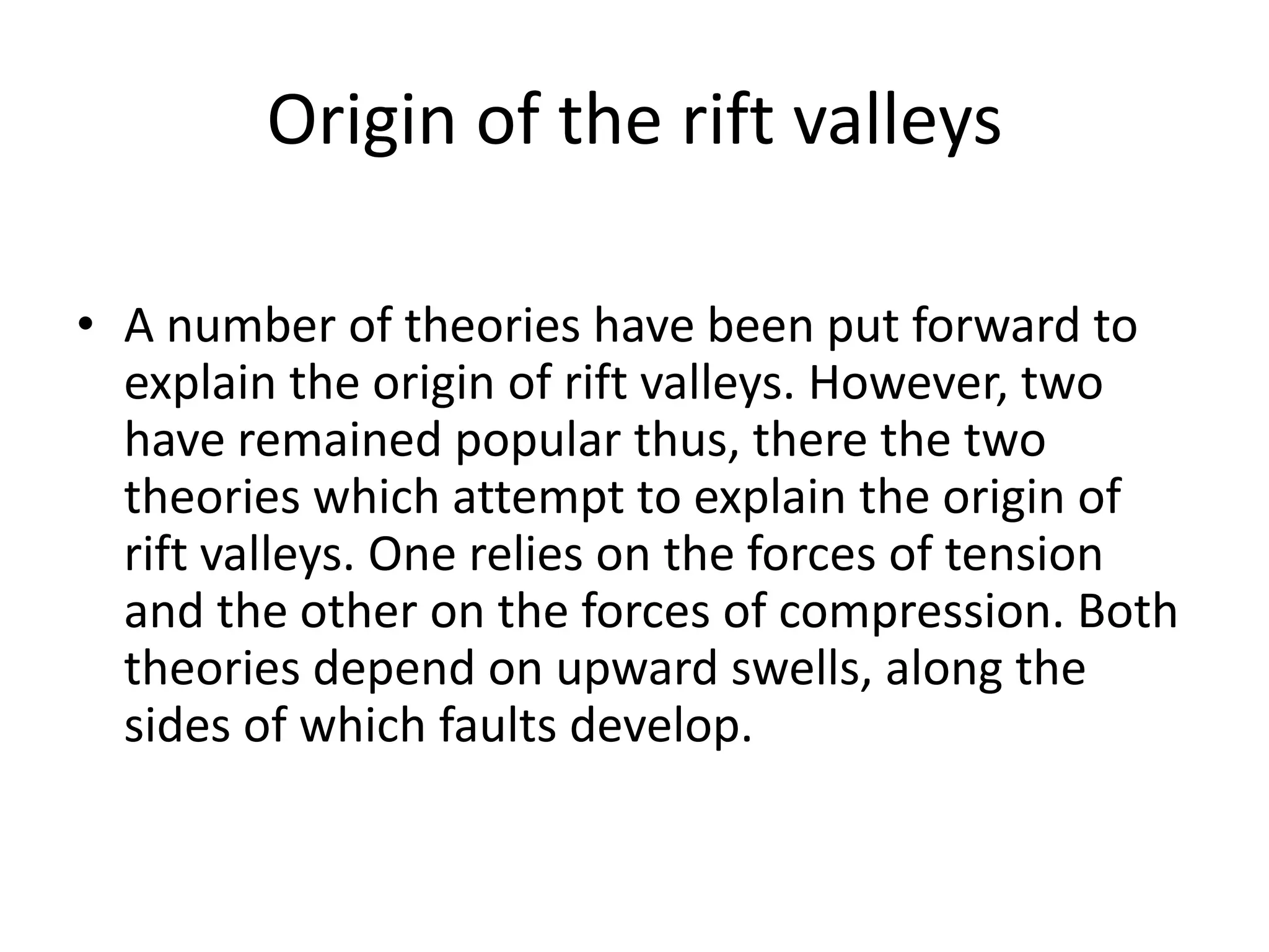 Origin of the rift valleys
• A number of theories have been put forward to
explain the origin of rift valleys. However, two
have remained popular thus, there the two
theories which attempt to explain the origin of
rift valleys. One relies on the forces of tension
and the other on the forces of compression. Both
theories depend on upward swells, along the
sides of which faults develop.
 
