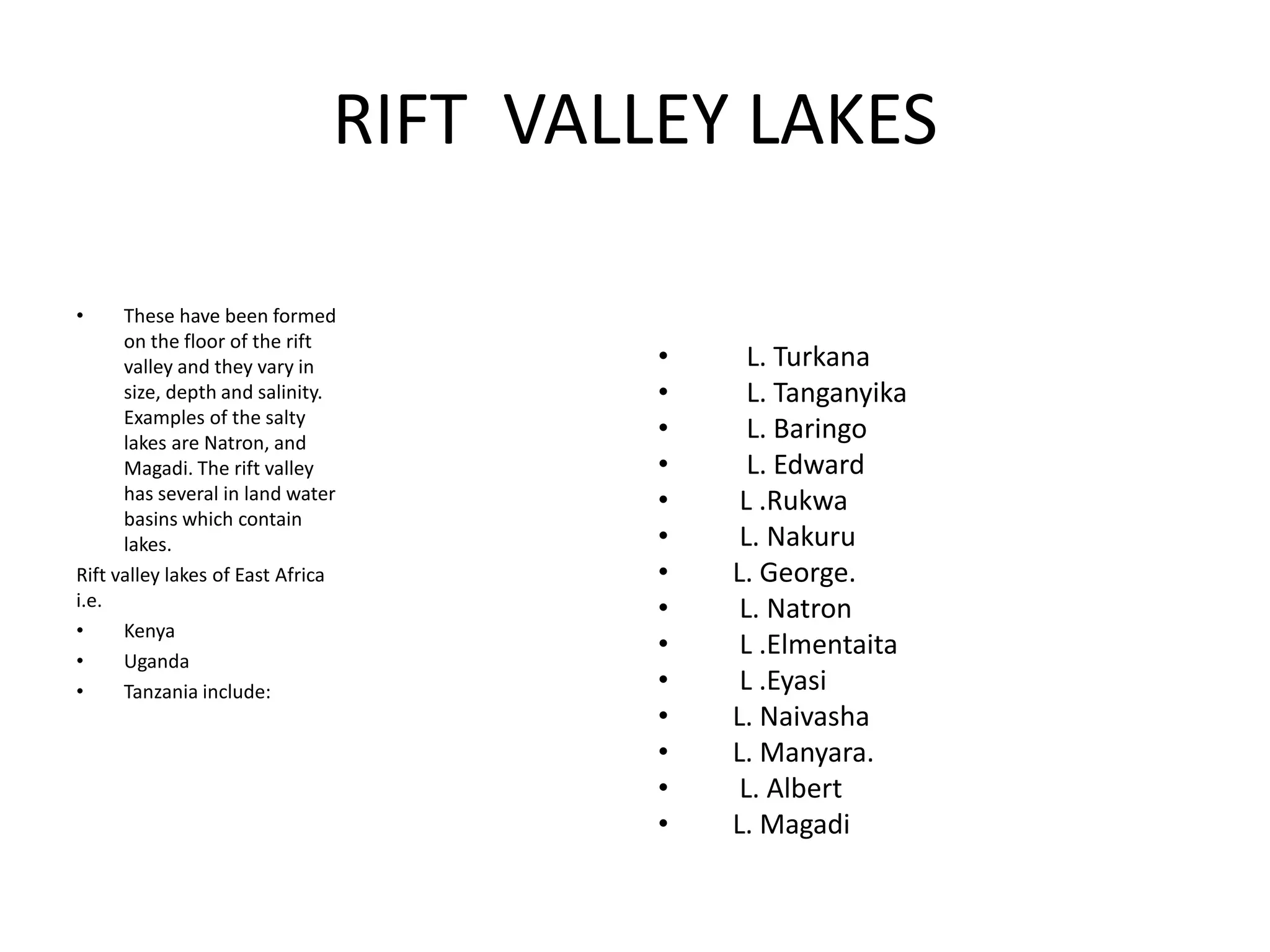 RIFT VALLEY LAKES
• These have been formed
on the floor of the rift
valley and they vary in
size, depth and salinity.
Examples of the salty
lakes are Natron, and
Magadi. The rift valley
has several in land water
basins which contain
lakes.
Rift valley lakes of East Africa
i.e.
• Kenya
• Uganda
• Tanzania include:
• L. Turkana
• L. Tanganyika
• L. Baringo
• L. Edward
• L .Rukwa
• L. Nakuru
• L. George.
• L. Natron
• L .Elmentaita
• L .Eyasi
• L. Naivasha
• L. Manyara.
• L. Albert
• L. Magadi
 