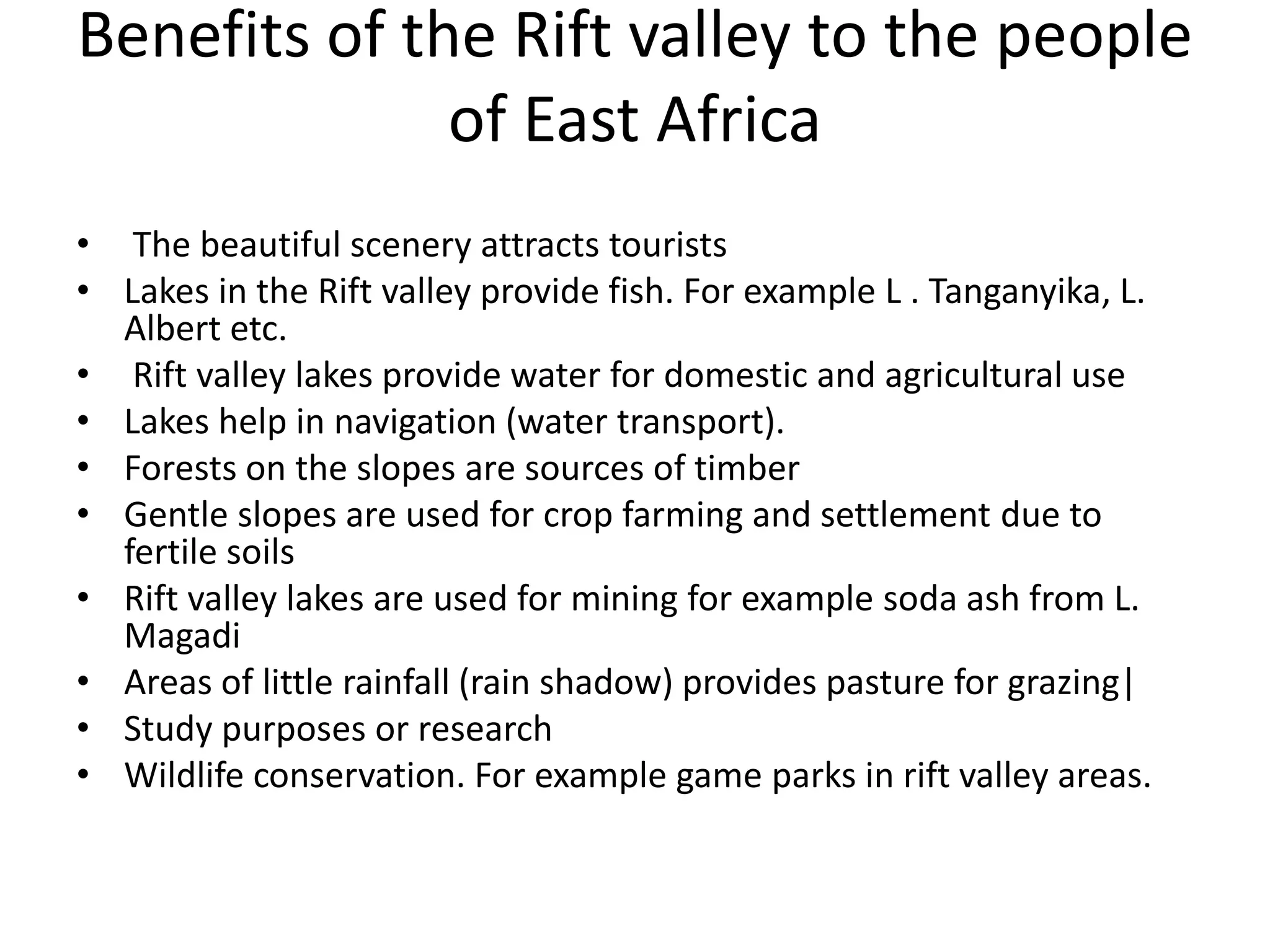 Benefits of the Rift valley to the people
of East Africa
• The beautiful scenery attracts tourists
• Lakes in the Rift valley provide fish. For example L . Tanganyika, L.
Albert etc.
• Rift valley lakes provide water for domestic and agricultural use
• Lakes help in navigation (water transport).
• Forests on the slopes are sources of timber
• Gentle slopes are used for crop farming and settlement due to
fertile soils
• Rift valley lakes are used for mining for example soda ash from L.
Magadi
• Areas of little rainfall (rain shadow) provides pasture for grazing|
• Study purposes or research
• Wildlife conservation. For example game parks in rift valley areas.
 