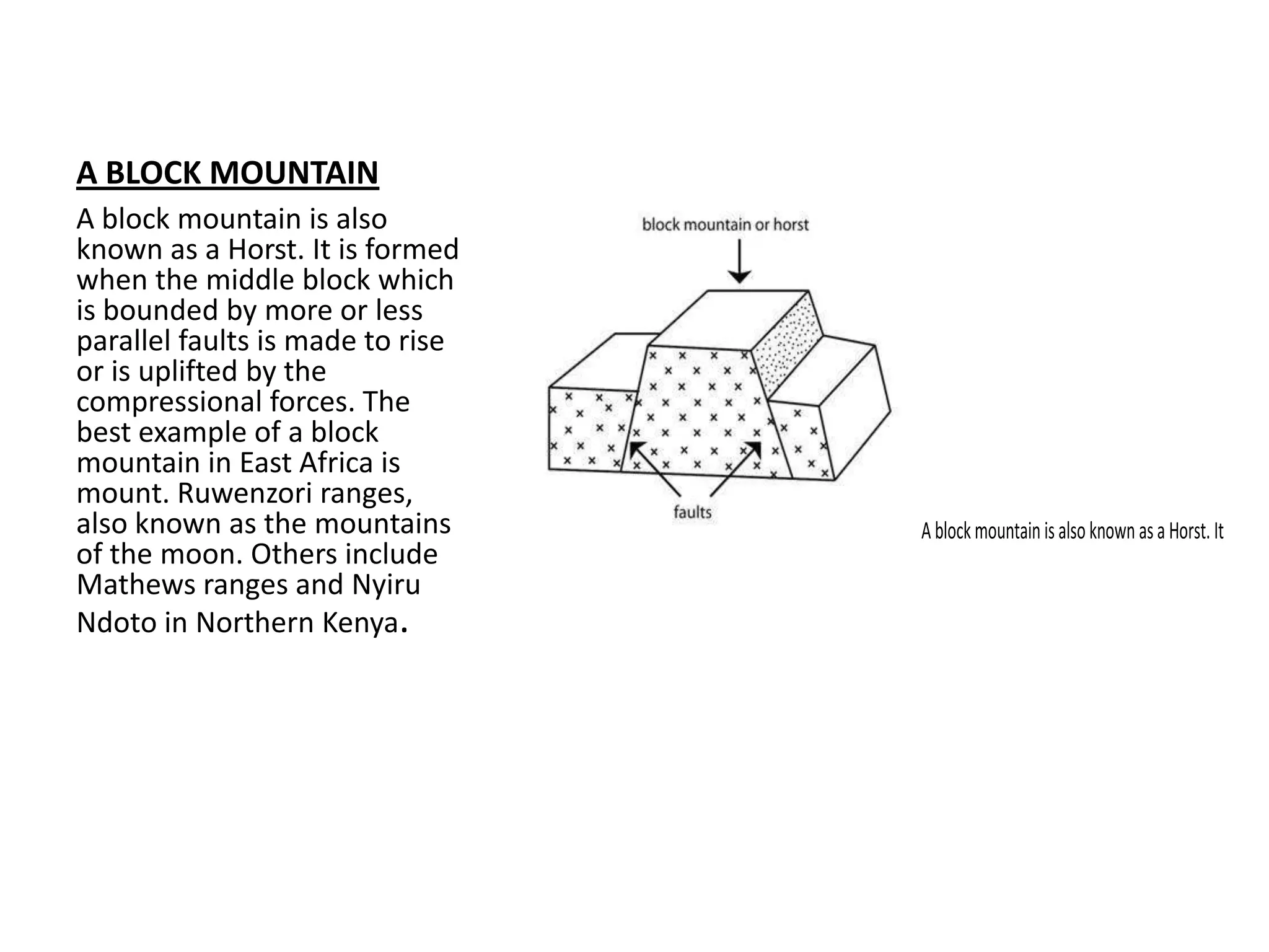 A BLOCK MOUNTAIN
A block mountain is also
known as a Horst. It is formed
when the middle block which
is bounded by more or less
parallel faults is made to rise
or is uplifted by the
compressional forces. The
best example of a block
mountain in East Africa is
mount. Ruwenzori ranges,
also known as the mountains
of the moon. Others include
Mathews ranges and Nyiru
Ndoto in Northern Kenya.
Ablockmountainisalsoknownasa Horst.It
 