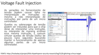 Voltage Fault Injection
As variações no fornecimento de
tensão podem causar falha na
interpretação de instruções ou
mesmo a não interpretação de
instruções por parte de um micro
controlador.
Quedas ou sobrecargas de tensão
podem ser induzidas para que o chip
deixe de interpretar uma instrução,
ou interprete de maneira errônea
essa mesma instrução. É comum
simular quedas de tensão (Volts) de
poucos nano segundos buscando
manter o funcionamento de apenas
algumas partes de um micro
controlador.
FONTE: https://hackaday.io/project/956-chipwhisperer-security-research/log/5120-glitching-a-linux-target
 