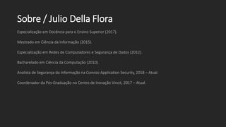 Sobre / Julio Della Flora
Especialização em Docência para o Ensino Superior (2017).
Mestrado em Ciência da Informação (2015).
Especialização em Redes de Computadores e Segurança de Dados (2012).
Bacharelado em Ciência da Computação (2010).
Analista de Segurança da Informação na Conviso Application Security, 2018 – Atual.
Coordenador da Pós-Graduação no Centro de Inovação Vincit, 2017 – Atual.
 