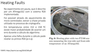Heating Faults
No experimento em pauta, que é descrito
por um ATmega162 com o sistema RSA
implementado.
Foi possível através do aquecimento do
micro controlador, extrair a chave privada
utilizada no processo de criptografia.
Em temperaturas entre 152 e 158 ºC
existe maior probabilidade de ocorrer um
erro durante o cálculo do algoritmo.
Apenas uma falha durante o cálculo pode
revelar os primos RSA (p e q).
FONTE: https://eprint.iacr.org/2014/190.pdf
 
