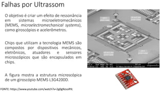 Falhas por Ultrassom
O objetivo é criar um efeito de ressonância
em sistemas microeletromecânicos
(MEMS, microelectromechanical systems),
como giroscópios e acelerômetros.
Chips que utilizam a tecnologia MEMS são
compostos por dispositivos mecânicos,
eletrônicos, atuadores e sensores
microscópicos que são encapsulados em
chips.
A figura mostra a estrutura microscópica
de um giroscópio MEMS L3G4200D.
FONTE: https://www.youtube.com/watch?v=2g0gNzsoRYc
 