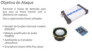Objetivo do Ataque
Estimular a massa de detecção para
que essa se mova mesmo com o
eletrônico em repouso.
Para o experimento foram utilizados:
• Gerador de funções Instrustar modelo
ISDS205X
• Módulo amplificador de áudio
TDA8932
• Autofalante ou transdutor
ultrassônico
• Smartphone Xiaomi Mi5s Plus (alvo)
 