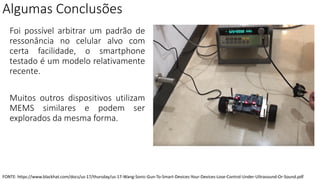 Algumas Conclusões
Foi possível arbitrar um padrão de
ressonância no celular alvo com
certa facilidade, o smartphone
testado é um modelo relativamente
recente.
Muitos outros dispositivos utilizam
MEMS similares e podem ser
explorados da mesma forma.
FONTE: https://www.blackhat.com/docs/us-17/thursday/us-17-Wang-Sonic-Gun-To-Smart-Devices-Your-Devices-Lose-Control-Under-Ultrasound-Or-Sound.pdf
 