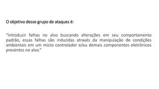 O objetivo desse grupo de ataques é:
“Introduzir falhas no alvo buscando alterações em seu comportamento
padrão, essas falhas são induzidas através da manipulação de condições
ambientais em um micro controlador e/ou demais componentes eletrônicos
presentes no alvo.”
 