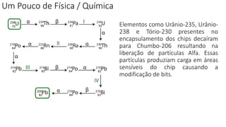 Um Pouco de Física / Química
Elementos como Urânio-235, Urânio-
238 e Tório-230 presentes no
encapsulamento dos chips decaíram
para Chumbo-206 resultando na
liberação de partículas Alfa. Essas
partículas produziam carga em áreas
sensíveis do chip causando a
modificação de bits.
 