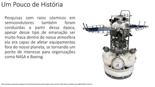 Um Pouco de História
Pesquisas com raios cósmicos em
semicondutores também foram
conduzidas a partir dessa época,
apesar desse tipo de emanação ser
muito fraca dentro de nossa atmosfera
ela era capaz de afetar equipamentos
fora do nosso planeta, se tornando um
ponto de interesse para organizações
como NASA e Boeing.
https://www.inovacaotecnologica.com.br/noticias/noticia.php?artigo=raios-cosmicos-derrubaram-phobos-grunt&id=020175120131
 