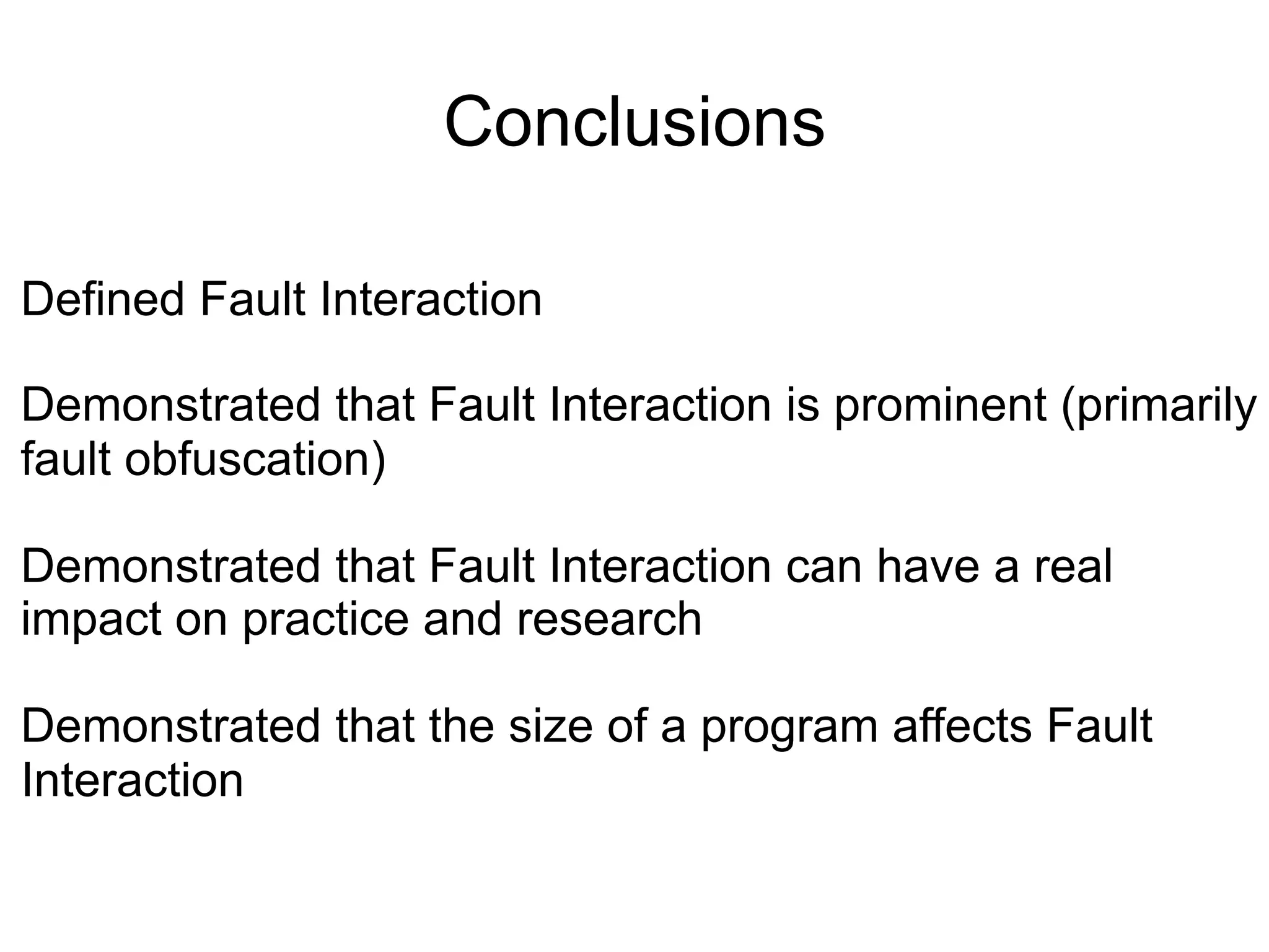 Conclusions Defined Fault Interaction Demonstrated that Fault Interaction is prominent (primarily fault obfuscation) Demonstrated that Fault Interaction can have a real impact on practice and research Demonstrated that the size of a program affects Fault Interaction 