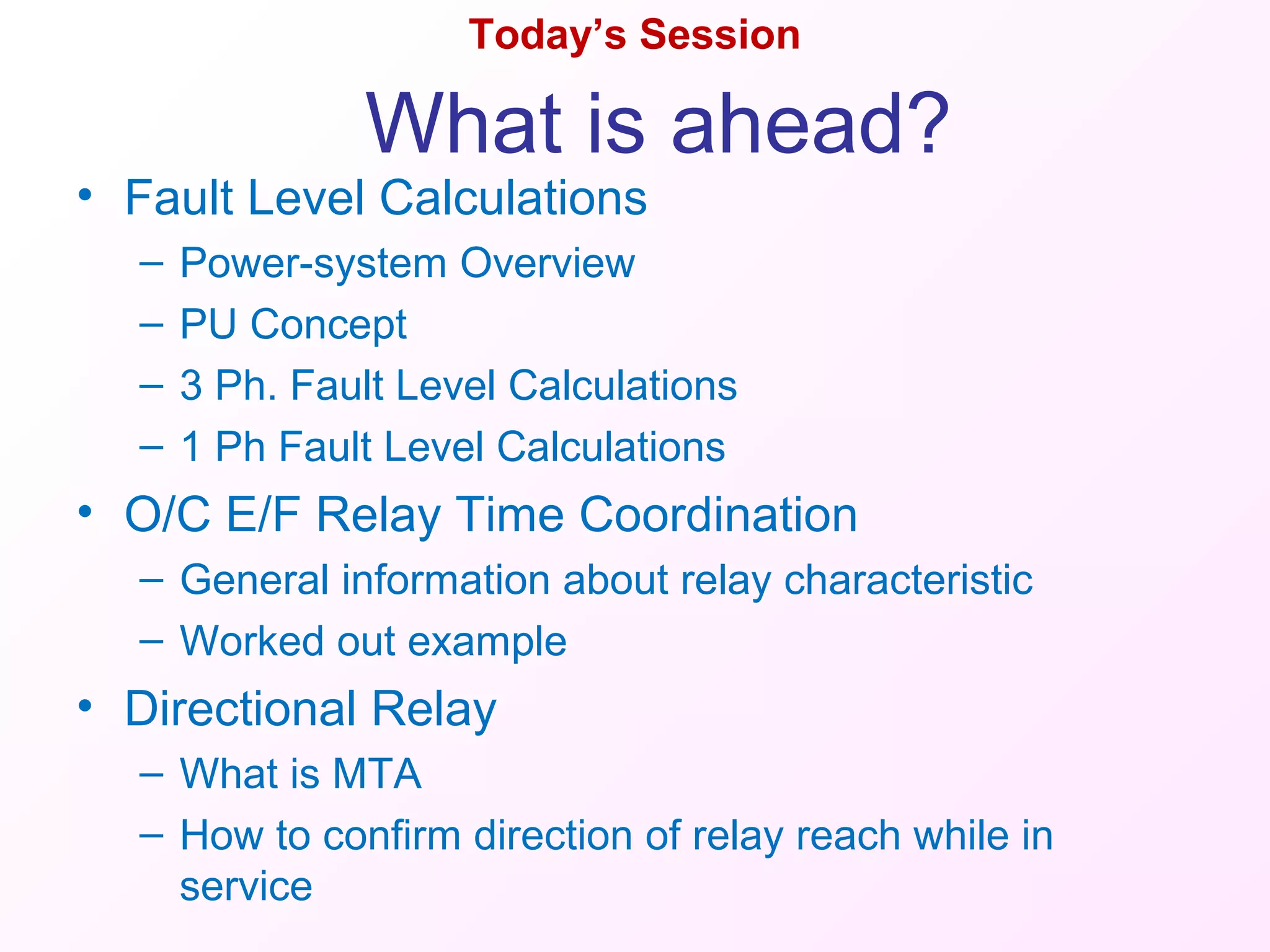 Today’s Session
• Fault Level Calculations
– Power-system Overview
– PU Concept
– 3 Ph. Fault Level Calculations
– 1 Ph Fault Level Calculations
• O/C E/F Relay Time Coordination
– General information about relay characteristic
– Worked out example
• Directional Relay
– What is MTA
– How to confirm direction of relay reach while in
service
What is ahead?
 