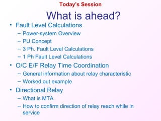 Today’s Session
• Fault Level Calculations
– Power-system Overview
– PU Concept
– 3 Ph. Fault Level Calculations
– 1 Ph Fault Level Calculations
• O/C E/F Relay Time Coordination
– General information about relay characteristic
– Worked out example
• Directional Relay
– What is MTA
– How to confirm direction of relay reach while in
service
What is ahead?
 