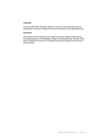 Copyright
© Ericsson AB 2018. All rights reserved. No part of this document may be
reproduced in any form without the written permission of the copyright owner.
Disclaimer
The contents of this document are subject to revision without notice due to
continued progress in methodology, design and manufacturing. Ericsson shall
have no liability for any error or damage of any kind resulting from the use of
this document.
2/006 51-LZA 701 0001 Uen AX | 2018-10-25
 