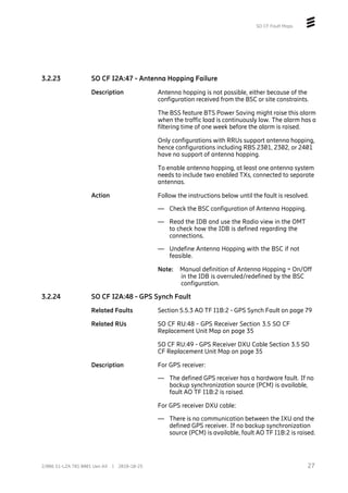 SO CF Fault Maps
3.2.23 SO CF I2A:47 - Antenna Hopping Failure
Description Antenna hopping is not possible, either because of the
configuration received from the BSC or site constraints.
The BSS feature BTS Power Saving might raise this alarm
when the traffic load is continuously low. The alarm has a
filtering time of one week before the alarm is raised.
Only configurations with RRUs support antenna hopping,
hence configurations including RBS 2301, 2302, or 2401
have no support of antenna hopping.
To enable antenna hopping, at least one antenna system
needs to include two enabled TXs, connected to separate
antennas.
Action Follow the instructions below until the fault is resolved.
— Check the BSC configuration of Antenna Hopping.
— Read the IDB and use the Radio view in the OMT
to check how the IDB is defined regarding the
connections.
— Undefine Antenna Hopping with the BSC if not
feasible.
Note: Manual definition of Antenna Hopping = On/Off
in the IDB is overruled/redefined by the BSC
configuration.
3.2.24 SO CF I2A:48 - GPS Synch Fault
Related Faults Section 5.5.3 AO TF I1B:2 - GPS Synch Fault on page 79
Related RUs SO CF RU:48 - GPS Receiver Section 3.5 SO CF
Replacement Unit Map on page 35
SO CF RU:49 - GPS Receiver DXU Cable Section 3.5 SO
CF Replacement Unit Map on page 35
Description For GPS receiver:
— The defined GPS receiver has a hardware fault. If no
backup synchronization source (PCM) is available,
fault AO TF I1B:2 is raised.
For GPS receiver DXU cable:
— There is no communication between the IXU and the
defined GPS receiver. If no backup synchronization
source (PCM) is available, fault AO TF I1B:2 is raised.
27
2/006 51-LZA 701 0001 Uen AX | 2018-10-25
 