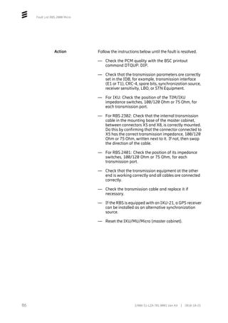 Fault List RBS 2000 Micro
Action Follow the instructions below until the fault is resolved.
— Check the PCM quality with the BSC printout
command DTQUP: DIP.
— Check that the transmission parameters are correctly
set in the IDB, for example, transmission interface
(E1 or T1), CRC-4, spare bits, synchronization source,
receiver sensitivity, LBO, or STN Equipment.
— For IXU: Check the position of the TIM/IXU
impedance switches, 100/120 Ohm or 75 Ohm, for
each transmission port.
— For RBS 2302: Check that the internal transmission
cable in the mounting base of the master cabinet,
between connectors X5 and X8, is correctly mounted.
Do this by confirming that the connector connected to
X5 has the correct transmission impedance, 100/120
Ohm or 75 Ohm, written next to it. If not, then swap
the direction of the cable.
— For RBS 2401: Check the position of its impedance
switches, 100/120 Ohm or 75 Ohm, for each
transmission port.
— Check that the transmission equipment at the other
end is working correctly and all cables are connected
correctly.
— Check the transmission cable and replace it if
necessary.
— If the RBS is equipped with an IXU-21, a GPS receiver
can be installed as an alternative synchronization
source.
— Reset the IXU/MU/Micro (master cabinet).
86 2/006 51-LZA 701 0001 Uen AX | 2018-10-25
 