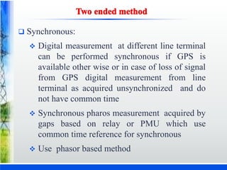  Synchronous:
 Digital measurement at different line terminal
can be performed synchronous if GPS is
available other wise or in case of loss of signal
from GPS digital measurement from line
terminal as acquired unsynchronized and do
not have common time
 Synchronous pharos measurement acquired by
gaps based on relay or PMU which use
common time reference for synchronous
 Use phasor based method
 