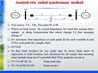  Two source VS, VR , Two part M, 1-M
 Where m fault occur ZL actual impedance for total line assume have
sample at along transmission line where change V,I that meaning
change Z
 It’s necessary find impedance at each point Zi for each variable Ii and
Vi for each point for sample, then
 Zi=Vi/Ii
 To find fault location for any point may be occur fault notes M
represents to fault location, but calculated for all sample that meaning
enter include loop but it’s possible find M by analysis circuit as
 Vf =Vs-M*ZL*Is from send side
 Vf =Vr-(l-M)*Ir*ZL from receive
 