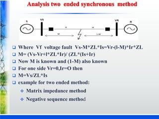  Where Vf voltage fault Vs-M*ZL*Is=Vr-(l-M)*Ir*ZL
 M= (Vs-Vr+l*ZL*Ir)/ (ZL*(Is+Ir)
 Now M is known and (1-M) also known
 For one side Vr=0,Ir=O then
 M=Vs/ZL*Is
 example for two ended method:
 Matrix impedance method
 Negative sequence method
 