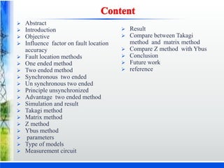  Abstract
 Introduction
 Objective
 Influence factor on fault location
accuracy
 Fault location methods
 One ended method
 Two ended method
 Synchronous two ended
 Un synchronous two ended
 Principle unsynchronized
 Advantage two ended method
 Simulation and result
 Takagi method
 Matrix method
 Z method
 Ybus method
 parameters
 Type of models
 Measurement circuit
 Result
 Compare between Takagi
method and matrix method
 Compare Z method with Ybus
 Conclusion
 Future work
 reference
 
