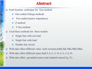  Fault location technique for four method
 One ended (Takagi method)
 Two ended (matrix impedance)
 Z method
 Y bus method
 Used these methods for three models
 Single line with out load
 Single line with load
 Double line circuit
 With take effect different value fault resistance(0Ω,5Ω,10Ω,30Ω,50Ω) .
 With take effect different types fault L-L-L, L-N, L-L, L-L-N.
 With take effect grounded source and isolated source(Yg, Y).
 