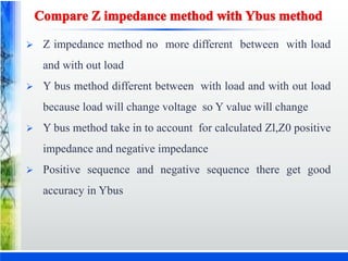  Z impedance method no more different between with load
and with out load
 Y bus method different between with load and with out load
because load will change voltage so Y value will change
 Y bus method take in to account for calculated Zl,Z0 positive
impedance and negative impedance
 Positive sequence and negative sequence there get good
accuracy in Ybus
 