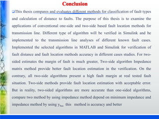 This thesis compares and evaluates different methods for classification of fault types
and calculation of distance to faults. The purpose of this thesis is to examine the
applications of conventional one-side and two-side based fault location methods for
transmission line. Different type of algorithm will be verified in Simulink and be
implemented to the transmission line analyses of different known fault cases.
Implemented the selected algorithms in MATLAB and Simulink for verification of
fault distance and fault location methods accuracy in different cases studies. For two-
sided estimates the margin of fault is much greater, Two-side algorithm Impedance
matrix method provide better fault location estimation in the verification. On the
contrary, all two-side algorithms present a high fault margin at real tested fault
situation. Two-side methods provide fault location estimation with acceptable error.
But in reality, two-sided algorithms are more accurate than one-sided algorithms,
compare two method by using impedance method depend on minimum impedance and
impedance method by using ybus this method is accuracy and better
 