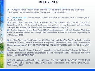 REFERENCE
 [1] A.Nagoor Kanai, “Power system analysis”, the Institute of Electrical and Electronics
Engineers”, Inc.,RBA Publications, First Edition1999.reprint July 2013.
 [2] www.mwftr.com “lecture notes on fault detection and location in distribution system”
Charles kim 2010.
 [3] Karl Zimmerman and David Costello “Impedance based fault location experience”,
Proceeding of the 58 th Annual conference for protective relay Engineers, college station
,TX,April.SEL Journal of Reliable Power, Volume 1,Nnmber 1,July 2010.
 [4]Alkm Capar,and Aysen Basa Arsoy,IEEE“valuating Accuracy of fault location Algorithms
Based on Terminal current and voltage Data”International Journal of Electrical Engineering vol
.3,No.3, June 2015.
 [5] Chih-Wen Liu, Tzu-Chiao Lin, Chi-Shan Yu, and Jun-Zhe Yang” A Fault Location
Technique for Two-Terminal Multisection Compound Transmission Lines Using Synchronized
Phasor Measurements” IEEE TRANSACTIONS ON SMART GRID, VOL. 3, NO. 1, MARCH
2012.
 [6]Nagy I.Elkalashy,Tamer A.Kawady,’Unsynchronized fault location Technique for Double –
Circuit Transmission Systems Independent of line Parameters”IEEE Tranasaction On Power
Delivery10.1109/TPWRD.2015
 [7]Adly A.Girgis and David G.Hart ,William L.”ANEW FAULT LOCATION TECHNIQUE
FOR TWO AND THREE TERMINALS”IEEE Transaction On Power Delivery,Vol.7
No.1,January 1992.
 