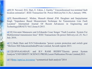 [8] D. Novosel, D.G. Hart, E. Udren, J. Garitty,” Unsynchronised two-terminal fault
location estimation”, IEEE Transaction On Power DeliveryVol.11,No.1,January 1996.
[9] Rameshkumar.C. Mishra, Muneeb Ahmad ,P.M. Deoghare and Sanjaykumar
Singh “Impedance Based Measurement Technique for Transmission Line Fault
Location” Internatinal Journal Of Recent Advancees in Engineering and
Technology(IJRAET) Vol.3,Issue.8.2015.
[10] Giovanni Manassero and Jr.Eduardo Cesar Senger “Fault Location System For
Multiterminal transmission lines” IEEE Transactions On power Delivery,vol..25, No.3
July 2010..
[11] Badri Ram and D.N.Vishwakarma ”power system protection and switch gear
“McGraw Hill Education(India)Private Limited, Seventh reprint 2013.
[12]S.SIVAAGARAJU and B.V RAMI REDDY”Electric power System
Analysis”UNIVERSITY SCIENCE PRESS,Laxmi Publication Private Limited,2013.
[13]http://nptel.ac.in/courses “symmetrical fault analysis”2014
 