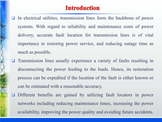  In electrical utilities, transmission lines form the backbone of power
systems. With regard to reliability and maintenance costs of power
delivery, accurate fault location for transmission lines is of vital
importance in restoring power service, and reducing outage time as
much as possible.
 Transmission lines usually experience a variety of faults resulting in
disconnecting the power feeding to the loads. Hence, its restoration
process can be expedited if the location of the fault is either known or
can be estimated with a reasonable accuracy.
 Different benefits are gained by utilizing fault locators in power
networks including reducing maintenance times, increasing the power
availability, improving the power quality and avoiding future accidents.
 
