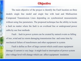 The main objective of the project is Identify the Fault location on three
models single line model and single line with load and Multisection
Compound Transmission Lines depending on synchronized measurements
without using line parameters. The proposed technique has the ability to locate
a fault no matter where the fault is on overhead line or underground power
cable.by use four methods
Fault : fault in power system can be created by natural events as falling
of tree ,wind and ice storm damaging transmission line and some time by
mechanical failure of transformers and other equipment in system
Fault is define as flow of large current which could cause equipment
damage if current is very large it might lead to interruption of power system
also voltage level will change which can affect equipment insulation
 