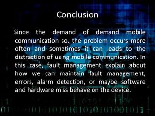 Conclusion
Since the demand of demand mobile
communication so, the problem occurs more
often and sometimes it can leads to the
distraction of using mobile communication. In
this case, fault management explain about
how we can maintain fault management,
errors, alarm detection, or maybe software
and hardware miss behave on the device.
 