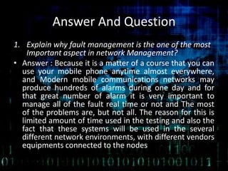 Answer And Question
1. Explain why fault management is the one of the most
Important aspect in network Management?
• Answer : Because it is a matter of a course that you can
use your mobile phone anytime almost everywhere,
and Modern mobile communications networks may
produce hundreds of alarms during one day and for
that great number of alarm it is very important to
manage all of the fault real time or not and The most
of the problems are, but not all. The reason for this is
limited amount of time used in the testing and also the
fact that these systems will be used in the several
different network environments, with different vendors
equipments connected to the nodes
 