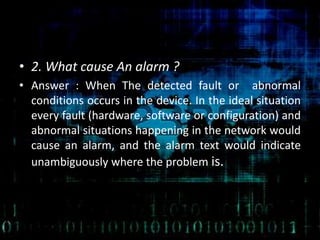 • 2. What cause An alarm ?
• Answer : When The detected fault or abnormal
conditions occurs in the device. In the ideal situation
every fault (hardware, software or configuration) and
abnormal situations happening in the network would
cause an alarm, and the alarm text would indicate
unambiguously where the problem is.
 