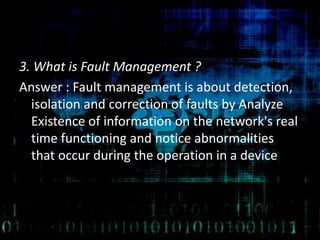 3. What is Fault Management ?
Answer : Fault management is about detection,
isolation and correction of faults by Analyze
Existence of information on the network's real
time functioning and notice abnormalities
that occur during the operation in a device
 